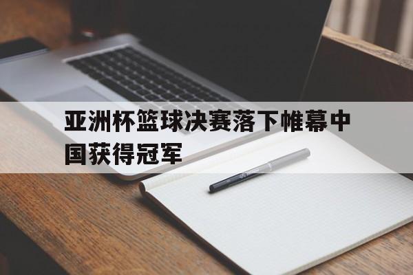 亚洲杯篮球决赛落下帷幕中国获得冠军