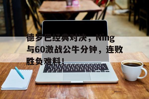 包含德罗巴经典对决,Ning与60激战公牛分钟,连败胜负难料!的词条